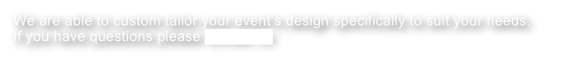 We are able to custom tailor your event’s design specifically to suit your needs. 
If you have questions please contact us
